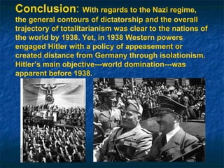 Conclusion :  With regards to the Nazi regime, the general contours of dictatorship and the overall trajectory of totalitarianism was clear to the nations of the world by 1938. Yet, in 1938 Western powers engaged Hitler with a policy of appeasement or created distance from Germany through isolationism. Hitler’s main objective---world domination---was apparent before 1938. 
