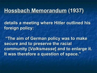Hossbach Memorandum  (1937)  details a meeting where Hitler outlined his foreign policy: “ The aim of German policy was to make secure and to preserve the racial community [ Volksmasse ] and to enlarge it. It was therefore a question of space.” 