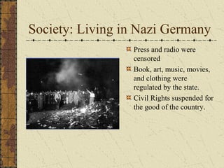 Society: Living in Nazi Germany
Press and radio were
censored
Book, art, music, movies,
and clothing were
regulated by the state.
Civil Rights suspended for
the good of the country.
 