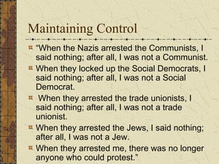 Maintaining Control
“When the Nazis arrested the Communists, I
said nothing; after all, I was not a Communist.
When they locked up the Social Democrats, I
said nothing; after all, I was not a Social
Democrat.
When they arrested the trade unionists, I
said nothing; after all, I was not a trade
unionist.
When they arrested the Jews, I said nothing;
after all, I was not a Jew.
When they arrested me, there was no longer
anyone who could protest.”
 