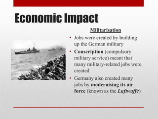 Economic Impact
Militarisation
• Jobs were created by building
up the German military
• Conscription (compulsory
military service) meant that
many military-related jobs were
created
• Germany also created many
jobs by modernising its air
force (known as the Luftwaffe)
 