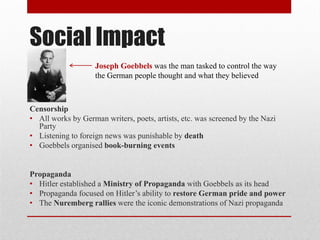 Social Impact
Censorship
• All works by German writers, poets, artists, etc. was screened by the Nazi
Party
• Listening to foreign news was punishable by death
• Goebbels organised book-burning events
Propaganda
• Hitler established a Ministry of Propaganda with Goebbels as its head
• Propaganda focused on Hitler’s ability to restore German pride and power
• The Nuremberg rallies were the iconic demonstrations of Nazi propaganda
Joseph Goebbels was the man tasked to control the way
the German people thought and what they believed
 