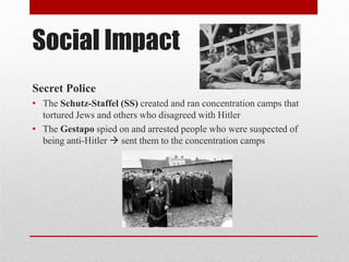 Social Impact
Secret Police
• The Schutz-Staffel (SS) created and ran concentration camps that
tortured Jews and others who disagreed with Hitler
• The Gestapo spied on and arrested people who were suspected of
being anti-Hitler  sent them to the concentration camps
 