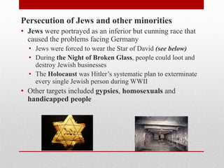 Persecution of Jews and other minorities
• Jews were portrayed as an inferior but cunning race that
caused the problems facing Germany
• Jews were forced to wear the Star of David (see below)
• During the Night of Broken Glass, people could loot and
destroy Jewish businesses
• The Holocaust was Hitler’s systematic plan to exterminate
every single Jewish person during WWII
• Other targets included gypsies, homosexuals and
handicapped people
 