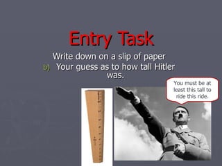Entry Task
     Write down on a slip of paper
b)   Your guess as to how tall Hitler
                  was.
                                    You must be at
                                    least this tall to
                                     ride this ride.
 