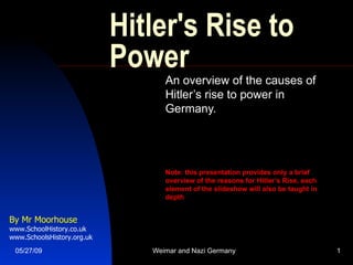 Hitler's Rise to Power An overview of the causes of Hitler’s rise to power in Germany. Note: this presentation provides only a brief overview of the reasons for Hitler’s Rise, each element of the slideshow will also be taught in depth By Mr Moorhouse www.SchoolHistory.co.uk www.SchoolsHistory.org.uk 