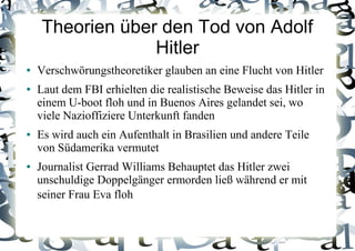 Theorien über den Tod von Adolf
Hitler
● Verschwörungstheoretiker glauben an eine Flucht von Hitler
● Laut dem FBI erhielten die realistische Beweise das Hitler in
einem U-boot floh und in Buenos Aires gelandet sei, wo
viele Nazioffiziere Unterkunft fanden
● Es wird auch ein Aufenthalt in Brasilien und andere Teile
von Südamerika vermutet
● Journalist Gerrad Williams Behauptet das Hitler zwei
unschuldige Doppelgänger ermorden ließ während er mit
seiner Frau Eva floh
 
