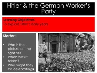 Hitler & the German Worker’s 
Party 
Learning Objectives: 
To explore Hitler’s early years 
Starter: 
• Who is the 
picture on the 
right of? 
• When was it 
taken? 
• Why might they 
be celebrating? 
 
