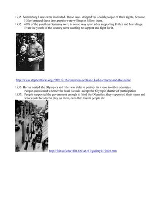 1935: Nuremburg Laws were instituted. These laws stripped the Jewish people of their rights, because
       Hitler instated these laws people were willing to follow them.
1935: 60% of the youth in Germany were in some way apart of or supporting Hitler and his rulings.
       Even the youth of the country were wanting to support and fight for it.




http://www.stephenhicks.org/2009/12/18/education-section-14-of-nietzsche-and-the-nazis/

1936: Berlin hosted the Olympics so Hitler was able to portray his views to other countries.
       People questioned whether the Nazi 's could accept the Olympic charter of participation
1937: People supported the government enough to hold the Olympics, they supported their teams and
       who would be able to play on them, even the Jewish people etc.




                          http://fcit.usf.edu/HOLOCAUST/gallery2/77805.htm
 