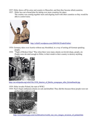 1937: Hitler shows off his army and country to Mussolini, and then they become allied countries.
1937: Hitler lays out a broad plan for taking over more countries for space.
       The country was coming together more and aligning itself with other countries so they would be
       able to control more.




                            http://cille85.wordpress.com/2009/04/29/adolf-hitler/

1938: Germany takes over Austria without any bloodshed, in a way of uniting all German speaking
       people.
1938: “Night of Broken Glass” Was when there were many attacks on Jewish shops, people, etc
       People were devoted enough to Hitler, in their minds to their country to destroy anything
       Jewish.




http://en.wikipedia.org/wiki/File:1938_Interior_of_Berlin_synagogue_after_Kristallnacht.jpg

1939: Hitler invades Poland, the start of WW2.
1939: Nazi's begin euthanasia attacks on sick and disabled. They did this because those people were not
       perfect and could not work.




     http://www.historyguy.com/worldwartwo/world_war_two_images_invasion_of_poland.htm
 