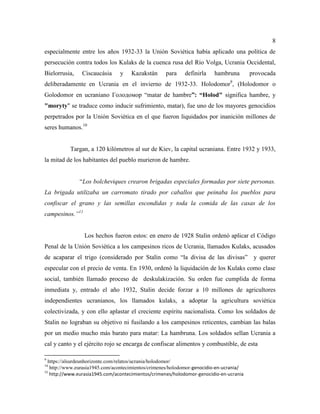 8
especialmente entre los años 1932-33 la Unión Soviética había aplicado una política de
persecución contra todos los Kulaks de la cuenca rusa del Río Volga, Ucrania Occidental,
Bielorrusia, Ciscaucásia y Kazakstán para definirla hambruna provocada
deliberadamente en Ucrania en el invierno de 1932-33. Holodomor9
, (Holodomor o
Golodomor en ucraniano Голодомор “matar de hambre”: “Holod" significa hambre, y
"moryty" se traduce como inducir sufrimiento, matar), fue uno de los mayores genocidios
perpetrados por la Unión Soviética en el que fueron liquidados por inanición millones de
seres humanos.10
Targan, a 120 kilómetros al sur de Kiev, la capital ucraniana. Entre 1932 y 1933,
la mitad de los habitantes del pueblo murieron de hambre.
“Los bolcheviques crearon brigadas especiales formadas por siete personas.
La brigada utilizaba un carromato tirado por caballos que peinaba los pueblos para
confiscar el grano y las semillas escondidas y toda la comida de las casas de los
campesinos.”11
Los hechos fueron estos: en enero de 1928 Stalin ordenó aplicar el Código
Penal de la Unión Soviética a los campesinos ricos de Ucrania, llamados Kulaks, acusados
de acaparar el trigo (considerado por Stalin como “la divisa de las divisas” y querer
especular con el precio de venta. En 1930, ordenó la liquidación de los Kulaks como clase
social, también llamado proceso de deskulakización. Su orden fue cumplida de forma
inmediata y, entrado el año 1932, Stalin decide forzar a 10 millones de agricultores
independientes ucranianos, los llamados kulaks, a adoptar la agricultura soviética
colectivizada, y con ello aplastar el creciente espíritu nacionalista. Como los soldados de
Stalin no lograban su objetivo ni fusilando a los campesinos reticentes, cambian las balas
por un medio mucho más barato para matar: La hambruna. Los soldados sellan Ucrania a
cal y canto y el ejército rojo se encarga de confiscar alimentos y combustible, de esta
9
https://alsurdeunhorizonte.com/relatos/ucrania/holodomor/
10
http://www.eurasia1945.com/acontecimientos/crimenes/holodomor-genocidio-en-ucrania/
11
http://www.eurasia1945.com/acontecimientos/crimenes/holodomor-genocidio-en-ucrania
 