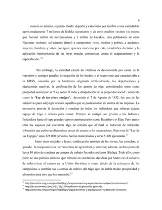 9
manera se arruinó, enjuició, fusiló, deportó y exterminó por hambre a una cantidad de
aproximadamente 7 millones de Kulaks ucranianos y de otros pueblos vecinos (se estima
que fueron1 millón de norcaucásicos y 1 millón de kazakos, más pobladores de otras
Naciones vecinas): tal número abarcó a campesinos ricos, medios y pobres, a ancianos,
mujeres, hombres y niños por igual, quienes murieron por esta catastrófica decisión y la
aplicación inmisericorde de las leyes penales comunistas contra el acaparamiento y la
especulación. 12
Sin embargo, la cantidad exacta de víctimas es desconocida por causa de la
represión y castigos penales, la negación de los hechos y el secretismo que caracterizaba a
la URSS, causadas por la hambruna originada artificialmente, las deportaciones y
ejecuciones masivas, la confiscación de los granos de trigo considerados estos como
propiedad social por la “Ley sobre el robo y dilapidación de la propiedad social”, conocida
como la “Ley de las cinco espigas”, decretada el 7 de Agosto de 1932, fue una de las
iniciativas para subyugar a todos aquellos que se posicionaban en contra de las requisas. La
normativa preveía la detención y condena de todos los individuos que robaran alguna
espiga de trigo o cebada para comer. Primero se castigó con prisión a los ladrones,
llenándose hasta el tope grandes centros penitenciarios como Balashevo o Elan. Pero tantos
eran los saqueos por encontrar algo de comida que al final se hubieron de implantar
tribunales que pudieran dictaminar penas de muerte a los saqueadores. Bajo esta la “Ley de
las Espigas” unas 125.000 personas fueron encarceladas y otras 5.400 ejecutadas.13
Entre otras medidas y leyes; confiscación también de las tierras, las cosechas, el
ganado, la maquinaria las herramientas de agricultura y semillas; además, incluía penas de
hasta 10 años de condena en campos de trabajo forzados esclavos (Gulag). Todo ello, como
parte de una política criminal que terminó en exterminio decidida por Stalin en el esfuerzo
de colectivizar el campo en la Unión Soviética y como efecto de la reticencia de los
campesinos a cambiar sus sistemas de cultivo del trigo que les había traído prosperidad y
alimentos para otro que les arruinaba.14
12
http://amnistia.ning.com/profiles/blogs/acaparamiento-y-especulacion-vs-derechos-humanos-1
13
http://es.euronews.com/2013/11/22/holodomor-el-genocidio-ignorado
14
http://amnistia.ning.com/profiles/blogs/acaparamiento-y-especulacion-vs-derechos-humanos-
 