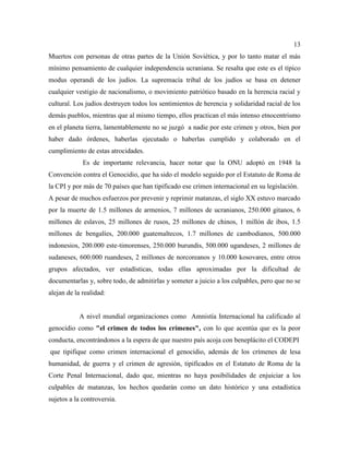 13
Muertos con personas de otras partes de la Unión Soviética, y por lo tanto matar el más
mínimo pensamiento de cualquier independencia ucraniana. Se resalta que este es el típico
modus operandi de los judíos. La supremacía tribal de los judíos se basa en detener
cualquier vestigio de nacionalismo, o movimiento patriótico basado en la herencia racial y
cultural. Los judíos destruyen todos los sentimientos de herencia y solidaridad racial de los
demás pueblos, mientras que al mismo tiempo, ellos practican el más intenso etnocentrismo
en el planeta tierra, lamentablemente no se juzgó a nadie por este crimen y otros, bien por
haber dado órdenes, haberlas ejecutado o haberlas cumplido y colaborado en el
cumplimiento de estas atrocidades.
Es de importante relevancia, hacer notar que la ONU adoptó en 1948 la
Convención contra el Genocidio, que ha sido el modelo seguido por el Estatuto de Roma de
la CPI y por más de 70 países que han tipificado ese crimen internacional en su legislación.
A pesar de muchos esfuerzos por prevenir y reprimir matanzas, el siglo XX estuvo marcado
por la muerte de 1.5 millones de armenios, 7 millones de ucranianos, 250.000 gitanos, 6
millones de eslavos, 25 millones de rusos, 25 millones de chinos, 1 millón de ibos, 1.5
millones de bengalíes, 200.000 guatemaltecos, 1.7 millones de cambodianos, 500.000
indonesios, 200.000 este-timorenses, 250.000 burundis, 500.000 ugandeses, 2 millones de
sudaneses, 600.000 ruandeses, 2 millones de norcoreanos y 10.000 kosovares, entre otros
grupos afectados, ver estadísticas, todas ellas aproximadas por la dificultad de
documentarlas y, sobre todo, de admitirlas y someter a juicio a los culpables, pero que no se
alejan de la realidad:
A nivel mundial organizaciones como Amnistía Internacional ha calificado al
genocidio como "el crimen de todos los crímenes", con lo que acentúa que es la peor
conducta, encontrándonos a la espera de que nuestro país acoja con beneplácito el CODEPI
que tipifique como crimen internacional el genocidio, además de los crímenes de lesa
humanidad, de guerra y el crimen de agresión, tipificados en el Estatuto de Roma de la
Corte Penal Internacional, dado que, mientras no haya posibilidades de enjuiciar a los
culpables de matanzas, los hechos quedarán como un dato histórico y una estadística
sujetos a la controversia.
 