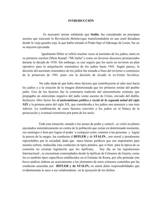 INTRODUCCIÓN
Es necesario iniciar señalando que Stalin, fue considerado un psicópata
asesino que traicionó la Revolución Bolchevique transformándola en una cruel dictadura
donde la vieja guardia roja, la que había tomado el Poder bajo el liderazgo de Lenin, fue en
su mayoría ejecutada.
Igualmente Hitler se refirió muchas veces al asesinato de los judíos, tanto en
su primeros escritos (Mein Kampf -"Mi lucha"-) como en diversos discursos pronunciados
durante la década de 1930. Sin embargo, es casi seguro que los nazis no tuvieron un plan
operativo para la aniquilación sistemática de los judíos hasta 1941. Según parece, la
decisión del asesinato sistemático de los judíos fue tomada a fines del invierno o comienzos
de la primavera de 1941 junto con la decisión de invadir la ex-Unión Soviética.
No cabe duda de que hubo otros factores que contribuyeron al odio nazi hacia
los judíos y a la creación de la imagen distorsionada que los primeros tenían del pueblo
judío. Uno de los factores fue la centenaria tradición del antisemitismo cristiano que
propagaba un estereotipo negativo del judío como asesino de Cristo, enviado del diablo,
hechicero. Otro factor fue el antisemitismo político y racial de la segunda mitad del siglo
XIX y la primera parte del siglo XX, que consideraba a los judíos una amenaza y una raza
inferior. La combinación de estos factores convirtió a los judíos en el blanco de la
persecución y eventual exterminio por parte de los nazis.
Toda esta situación, aunado a las ansias de poder y control , se volcó en planes
ejecutados sistemáticamente en contra de la población que creían en determinado momento,
sus enemigos o bien por lograr el poder a cualquier costo, someter a las personas y lograr
la pureza de la sangre, las conductas d HITLER y de STALIN , son moral y penalmente
reprochables por la sociedad, dado que ataca bienes jurídicos que son importantes para
nuestra cultura, traducidas esta conductas en tipos penales, que si bien para la época de su
comisión no existían legislación que los tipificara, hoy día en las legislaciones
Internacional , se encuentran contemplados desde la tipifican de Crímenes de Guerra, como
los es también tipos específicos establecidos en el Estatuto de Roma, por ello pretende este
breve análisis elabora un acercamiento a los elementos de estos crímenes cometidos por las
conductas asumidas por HITLER y de STALIN, en unión delas responsabilidades que
evidentemente le nace a sus colaboradores en la ejecución de los delitos.
 