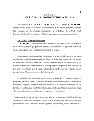 2
CAPÏTULO I
HITLER Y STALIN, LEGADO DE TERROR Y CRUELDAD
De la película HITLER Y STALIN, LEGADO DE TERROR Y CRUELDAD,
comente cuales fueron las conductas y los elementos de las típicas efectuadas, subsuma
tales conductas en los crímenes contemplados en el Estatuto de la Corte Penal
Internacional. Describir los elementos del delito que ustedes observan en esa conducta.
1-1. CASO 1 El nacionalsocialismo
LOS HECHOS: El nacionalsocialismo implantado por Hitler excluía y eliminaba a
todas aquellas personas que pensaban diferente, los encarcelaba y explotaba, mataba en
masa a todos aquellos que no querían sucumbir ante el sistema.
Desde la crisis económica sufrida en Alemania en el año de 1929, que tuvo sus raíces
esencialmente en el desarrollo capitalista y financiero de Estados Unidos, hizo que uno de
los países más castigados fuera este. Los más afectados fueron los trabajadores y los
mineros, sufriendo una disminución de su salario y del poder adquisitivo. Los efectos de la
gran crisis concordaron con el ascenso electoral del partido nazi, cuyo impulso derivo
principalmente del desmoronamiento de la democracia.
El nacimiento del nacionalsocialismo alemán lo fundó Hitler, como un partido de
postguerra, a base de ideales de desquite, revancha, exaltación nacionalista y propaganda
antisemita. Acogiendo campaña antijudía, motivado a la posición económica de las
personas, lo cual polariza los ideales políticos, ocasionado que el nacionalsocialismo tenga
adeptos entre la alta burguesía, la pequeña burguesía y el proletariado.
“La intención de las fuerzas conservadoras de “cercar” el partido nazi y doblegarlo a sus
exigencias se rebeló muy pronto una ilusión. El 9 de marzo fueron anulados los poderes
parlamentarios de los comunistas, muchos diputados y funcionarios fueron arrestados u
 