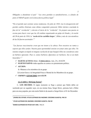 3
Obligados a abandonar el país” “Los otros partidos se autodisolvieron, y a finales de
junio el NSDAP quedo con la única fuerza política legal.1
“En el partido nazi existían varias tendencias. En julio de 1933, tras la desaparición del
partido católico Zentrum como último competidor potencial, Hitler declaro concluida la
fase de la” revolución” y decreto el inicio de la “evolución”. Se preparo una puesta en
escena para hacer creer que las AS estaban organizando un golpe de Estado, y la noche
del 30 de junio de 1934, la “noche de los cuchillos largos”, Röhm y más de cien miembros
de las SA fueron asesinados”.2
“Las fuerzas reaccionarias creen que me tienen a la cabeza. Pero nosotros no vamos a
esperar que ellos actúen. Nuestra gran oportunidad consiste en actuar antes que ellos. No
tenemos ningún escrúpulo ni ninguna vacilación de tipo burgués Ellos me consideran como
un bárbaro ignorante. Pues sí, somos barbaros. Queremos ser barbaros. Ese es un título
honorifico”.3
 SUJETO ACTIVO: Hitler –Colaboradores. Arts. 25 y 30 ECPI
 SUJETO PASIVO: todas aquellas en contra a su pensamiento político.
 ACCION:
1.- Matanza a los miembros de un grupo
2.-Lesion Grave a la Integridad Física o Mental de los Miembros de un grupo.
 CRIMEN: GENOCIDIO Art 6 ECPI
1.2. CASO 2 “El Gran Terror”
2.- LOS HECHOS: El algún momento se llego a pensar que Stalin debía ser
sustituido por un seguidor suyo, en esa misma línea, Sergei Kirov, persona leal a Hitler
pero era muy popular, por esta razón Stalin le da muerte a Sergei Kirov el 01 de Diciembre
1
(PURGA DEL ESTADO. ATLAS ILUSTRADO DEL NAZISMO. EDICIONES SUSAETA). PAG 35
2
ATLAS ILUSTRADO DEL NAZISMO. EDICIONES SUSAETA. PAG 40
3
DIARIO ILUSTRADO DE HITLER 1917-1945. PAG 25
 