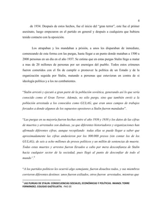 4
de 1934. Después de estos hechos, fue el inicio del “gran terror”, este fue el primer
asesinato, luego empezaron en el partido en general y después a cualquiera que hubiera
tenido contacto con la oposición.
Los atrapaban y los mandaban a prisión, a unos les disparaban de inmediato,
comenzando de esta forma con las purgas, hasta llegar a un punto donde mataban a 1500 a
2000 personas en un día en el año 1937. Se estima que en estas purgas Stalin llego a matar
a mas de 20 millones de personas por ser enemigos del pueblo. Todos estos crímenes
fueron cometidos con el fin de cumplir o promover la política de un Estado y de la
organización seguida por Stalin, matando a personas que estuvieran en contra de si
ideología política y a los no combatientes.
“Stalin arrestó y ejecutó a gran parte de la población soviética, generando así lo que sería
conocido como el Gran Terror. Además, no sólo purgo, sino que también envió a la
población arrestada a los conocidos como GULAG, que eran unos campos de trabajos
forzados a donde algunos de los supuestos opositores a Stalin fueron mandados”.
“Las purgas en su mayoría fueron hechas entre el año 1936 y 1938 y los datos de las cifras
de muertos y arrestados son dudosas, ya que diferentes historiadores y organizaciones han
afirmado diferentes cifras, aunque recopilando todas ellas se puede llegar a saber que
aproximadamente las cifras anduvieron por los 800.000 presos (sin contar los de los
GULAG), de seis a ocho millones de presos políticos y un millón de sentencias de muerte.
Todas estas muertes y arrestos fueron llevados a cabo por mera desconfianza de Stalin
hacia cualquier sector de la sociedad, pues llegó al punto de desconfiar de todo el
mundo”.4
“A los partidos políticos les ocurrió algo semejante, fueron disueltos todos, y sus miembros
corrieron diferentes destinos: unos fueron exiliados, otros fueron arrestados, mientras que
4
LAS PURGAS DE STALIN: CONSECUENCIAS SOCIALES, ECONÓMICAS Y POLÍTICAS. IMANOL TORRE
FERNÁNDEZ. COLEGIO GAZTELUETA. PAG 05
 