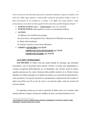 5
otros no tuvieron otra alternativa que unirse al partido comunista y seguir sus ideales. Con
todo esto, Stalin logró aplastar a toda posible resistencia que pudiera llegar a tener, ya
fuera proveniente de la sociedad en sí misma, o de algún otro grupo político. Como
consecuencia, en la unión soviética quedó él solo como único posible dirigente del país”. 5
 SUJETO ACTIVO: Stalin- – Colaboradores. Arts. 25 y 30 ECPI
 SUJETO PASIVO: todas aquellas en contra a su pensamiento político.
 ACCION:
1.- Matanza a los miembros de un grupo
2.-Lesion Grave a la Integridad Física o Mental de los Miembros de un grupo.
3.- Matar intencionalmente
4.- Someter a tortura o a otros tratos inhumanos.
 CRIMEN: GENOCIDIO Art 6 ECPI
CRIMEN DE LESA HUMANIDAD Art 7 ECPI
CRIMEN DE GUERRA Art. 8 ECPI
1-3- CASO 3 “El Depredador”
LOS HECHOS: El Führer creía que estaba rodeado de enemigos, que intentaban
traicionarlo y que él necesitaba atacar primero. Dividió a la gente entre depredadores y
victimas, escogiendo deliberadamente ser un depredador. Sus víctimas serian los judíos,
aquellas personas por las cuales Alemania había perdido territorio en la Primera Guerra
Mundial y los había sumergido en un debacle económico, en un periodo de superinflación y
crisis económica. Ya antes de comenzar las expropiaciones y deportaciones de los judíos se
aplico una política que iba en pro de cercar a las personas judías, tratar de sacarlos del
territorio alemán.
Es importante acotar que no toda la oposición de Hitler estuvo en el exterior, hubo
muchos alemanes, clérigos y numerosos soldados no nazis, cuyo discernimiento no les
5
(LAS PURGAS DE STALIN: CONSECUENCIAS SOCIALES, ECONÓMICAS Y POLÍTICAS. IMANOL TORRE
FERNÁNDEZ. COLEGIO GAZTELUETA. PAG 09
 