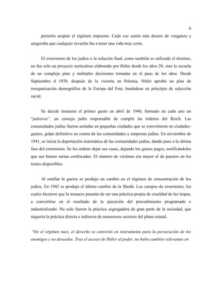 6
permitía aceptar el régimen impuesto. Cada vez sentía más deseos de venganza y
aseguraba que cualquier revuelta iba a tener una vida muy corta.
El exterminio de los judíos o la solución final, como también es utilizado el término,
no fue solo un proyecto meticuloso elaborado por Hitler desde los años 20, sino la secuela
de un complejo plan y múltiples decisiones tomadas en el paso de los años. Desde
Septiembre d 1939, después de la victoria en Polonia, Hitler aprobó un plan de
reorganización demográfica de la Europa del Este, basándose en principio de selección
racial.
Se decide instaurar el primer gueto en abril de 1940, formado en cada uno un
“judenrat”, un consejo judío responsable de cumplir las órdenes del Reich. Las
comunidades judías fueron aisladas en pequeñas ciudades que se convirtieron en ciudades-
guetos, golpe definitivo en contra de las comunidades y empresas judías. En noviembre de
1941, se inicia la deportación sistemática de las comunidades judías, dando paso a la última
fase del exterminio. Se les ordeno dejar sus casas, dejando los gastos pagos, notificándoles
que sus bienes serian confiscados. El número de víctimas era mayor al de puestos en los
trenes disponibles.
Al estallar la guerra se produjo un cambio en el régimen de concentración de los
judíos. En 1942 se produjo el último cambio de la Shoáh. Los campos de exterminio, los
cuales hicieron que la masacre pasarán de ser una práctica propia de crueldad de las tropas,
a convertirse en el resultado de la ejecución del procedimiento programado e
industrializado. No solo fueron la práctica segregadora de gran parte de la sociedad, que
requería la práctica directa e indirecta de numerosos sectores del plano estatal.
“En el régimen nazi, el derecho se convirtió en instrumento para la persecución de los
enemigos y no deseados. Tras el acceso de Hitler al poder, no hubo cambios relevantes en
 