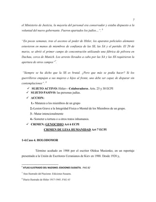 7
el Ministerio de Justicia, la mayoría del personal era conservador y estaba dispuesto a la
voluntad del nuevo gobernante. Fueron apartados los judíos…”. 6
“En pocas semanas, tras el ascenso al poder de Hitler, los aparatos policiales alemanes
estuvieron en manos de miembros de confianza de las SS, las SA y el partido. El 20 de
marzo, se abrió el primer campo de concentración utilizando una fábrica de pólvora en
Dachau, cerca de Munich. Los arresto llevados a cabo por las SA y las SS requirieron la
apertura de otros campos”7
.
“Siempre se ha dicho que la SS es brutal. ¿Pero que más se podía hacer? Si los
guerrilleros empujan a sus mujeres e hijos al frente, uno debe ser capaz de disparar sin
contemplaciones”. 8
 SUJETO ACTIVO: Hitler-– Colaboradores. Arts. 25 y 30 ECPI
 SUJETO PASIVO: las personas judías.
 ACCION:
1.- Matanza a los miembros de un grupo
2.-Lesion Grave a la Integridad Física o Mental de los Miembros de un grupo.
3.- Matar intencionalmente
4.- Someter a tortura o a otros tratos inhumanos.
 CRIMEN: GENOCIDIO Art 6 ECPI
CRIMEN DE LESA HUMANIDAD Art 7 ECPI
1-4.Caso 4. HOLODOMOR
Término acuñado en 1988 por el escritor Oleksa Musienko, en un reportaje
presentado a la Unión de Escritores Ucranianos de Kiev en 1988. Desde 1928 y,
6
ATLAS ILUSTRADO DEL NAZISMO. EDICIONES SUSAETA. PAG 82
7
Atas Ilustrado del Nazismo .Ediciones Susaeta.
8
Diario Ilustrado de Hitler 1917-1945. PAG 43
 