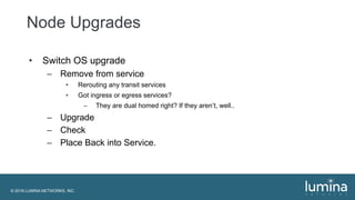 © 2018 LUMINA NETWORKS, INC.
Node Upgrades
• Switch OS upgrade
– Remove from service
• Rerouting any transit services
• Got ingress or egress services?
– They are dual homed right? If they aren’t, well..
– Upgrade
– Check
– Place Back into Service.
 