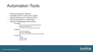 © 2018 LUMINA NETWORKS, INC.
Automation Tools
• Software provisioning/IT automation
• Completely hands off - process driven upgrade
• Operational ready process - tested and proven
• Powerful automation tool - Ansible Project
• Concept of roles/playbooks and inventories
– Pre-Check
• Ability to check for existing packages/files/information
• Make decisions based on OS
• Run native/non-native commands direct to servers
– Upgrade
• Copy, move and edit files
• Extract and install packages
• Native Linux Functionality built into native ansible commands
– Post-Check
• Validation
• File cksum checks
• Application Config
 