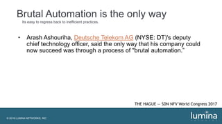 © 2018 LUMINA NETWORKS, INC.
Brutal Automation is the only way
Its easy to regress back to inefficient practices.
• Arash Ashouriha, Deutsche Telekom AG (NYSE: DT)'s deputy
chief technology officer, said the only way that his company could
now succeed was through a process of "brutal automation.”
THE HAGUE -- SDN NFV World Congress 2017
 