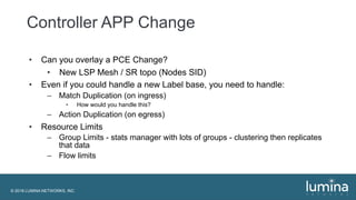 © 2018 LUMINA NETWORKS, INC.
Controller APP Change
• Can you overlay a PCE Change?
• New LSP Mesh / SR topo (Nodes SID)
• Even if you could handle a new Label base, you need to handle:
– Match Duplication (on ingress)
• How would you handle this?
– Action Duplication (on egress)
• Resource Limits
– Group Limits - stats manager with lots of groups - clustering then replicates
that data
– Flow limits
 