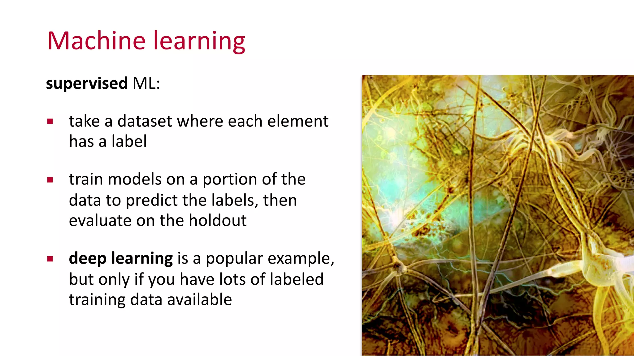 Machine	
  learning
supervised	
  ML:	
  
▪ take	
  a	
  dataset	
  where	
  each	
  element	
  
has	
  a	
  label	
  
▪ train	
  models	
  on	
  a	
  portion	
  of	
  the	
  
data	
  to	
  predict	
  the	
  labels,	
  then	
   
evaluate	
  on	
  the	
  holdout	
  
▪ deep	
  learning	
  is	
  a	
  popular	
  example,	
   
but	
  only	
  if	
  you	
  have	
  lots	
  of	
  labeled	
  
training	
  data	
  available
 