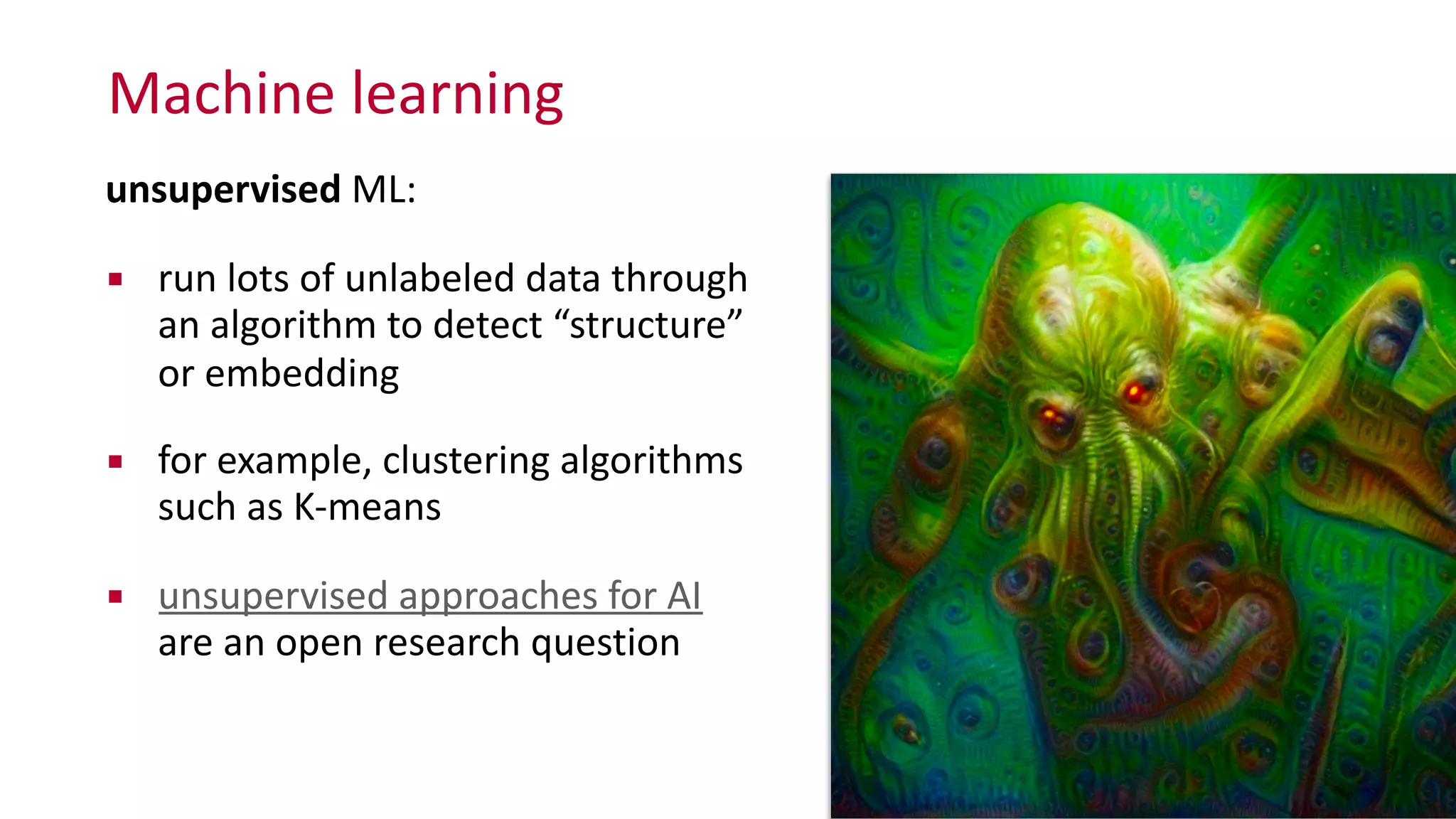 Machine	
  learning
unsupervised	
  ML:	
  
▪ run	
  lots	
  of	
  unlabeled	
  data	
  through	
  
an	
  algorithm	
  to	
  detect	
  “structure”	
  
or	
  embedding	
  
▪ for	
  example,	
  clustering	
  algorithms	
  
such	
  as	
  K-­‐means	
  
▪ unsupervised	
  approaches	
  for	
  AI	
   
are	
  an	
  open	
  research	
  question
 