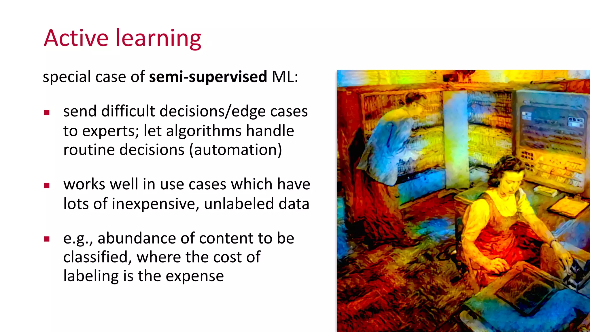 Active	
  learning
special	
  case	
  of	
  semi-­‐supervised	
  ML:	
  
▪ send	
  difficult	
  decisions/edge	
  cases	
   
to	
  experts;	
  let	
  algorithms	
  handle	
  
routine	
  decisions	
  (automation)	
  
▪ works	
  well	
  in	
  use	
  cases	
  which	
  have	
  
lots	
  of	
  inexpensive,	
  unlabeled	
  data	
  
▪ e.g.,	
  abundance	
  of	
  content	
  to	
  be	
  
classified,	
  where	
  the	
  cost	
  of	
  
labeling	
  is	
  the	
  expense
 