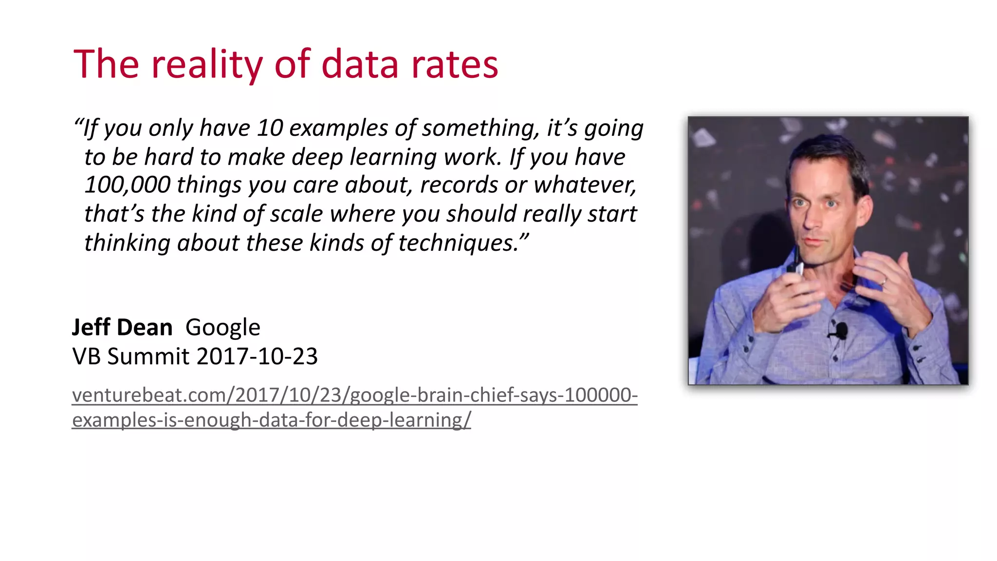The	
  reality	
  of	
  data	
  rates
“If	
  you	
  only	
  have	
  10	
  examples	
  of	
  something,	
  it’s	
  going 
	
  	
  to	
  be	
  hard	
  to	
  make	
  deep	
  learning	
  work.	
  If	
  you	
  have 
	
  	
  100,000	
  things	
  you	
  care	
  about,	
  records	
  or	
  whatever, 
	
  	
  that’s	
  the	
  kind	
  of	
  scale	
  where	
  you	
  should	
  really	
  start 
	
  	
  thinking	
  about	
  these	
  kinds	
  of	
  techniques.”	
  
Jeff	
  Dean	
  	
  Google 
VB	
  Summit	
  2017-­‐10-­‐23	
  
venturebeat.com/2017/10/23/google-­‐brain-­‐chief-­‐says-­‐100000-­‐
examples-­‐is-­‐enough-­‐data-­‐for-­‐deep-­‐learning/
 