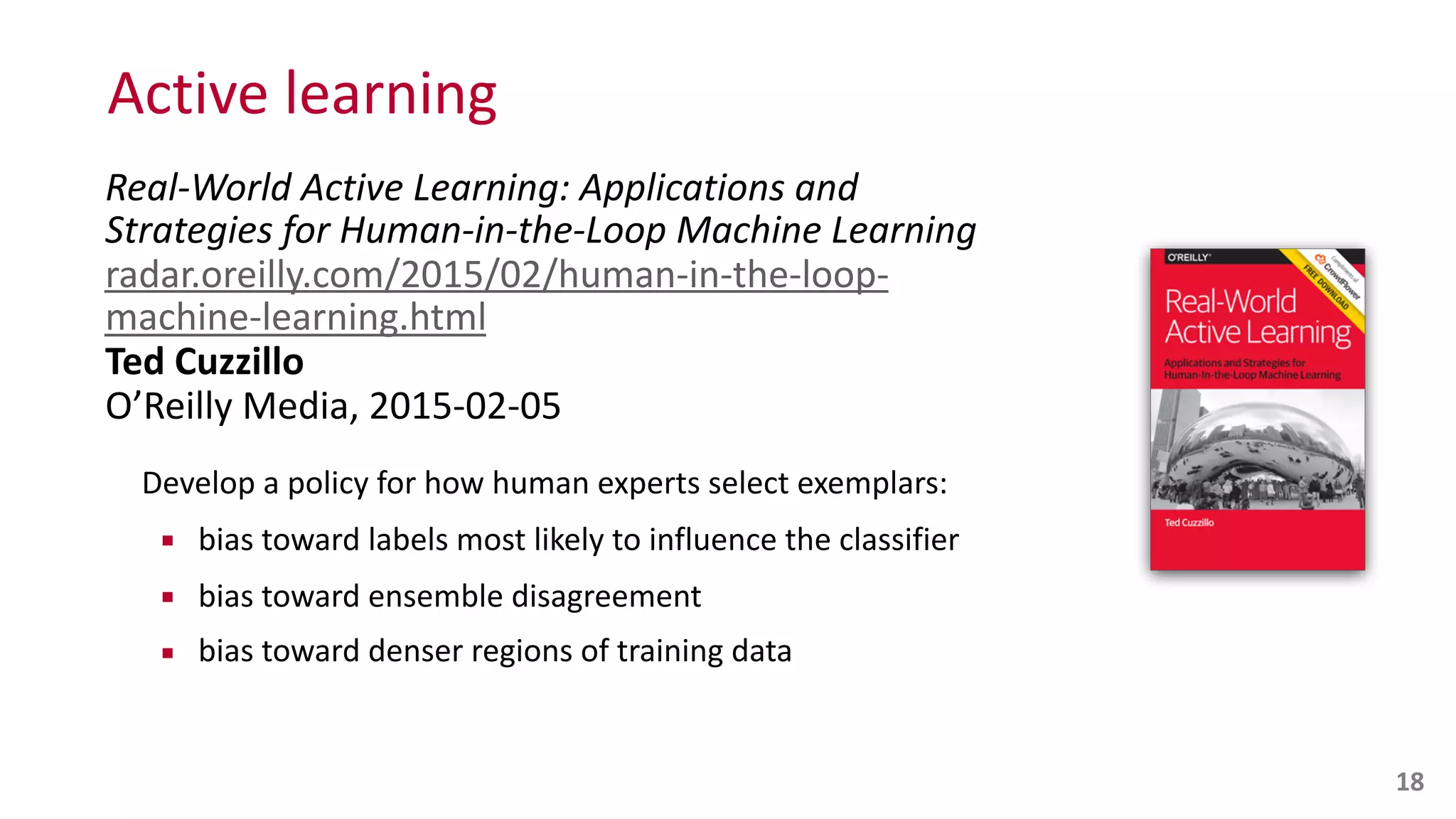 Active	
  learning
Real-­‐World	
  Active	
  Learning:	
  Applications	
  and	
  
Strategies	
  for	
  Human-­‐in-­‐the-­‐Loop	
  Machine	
  Learning 
radar.oreilly.com/2015/02/human-­‐in-­‐the-­‐loop-­‐
machine-­‐learning.html 
Ted	
  Cuzzillo 
O’Reilly	
  Media,	
  2015-­‐02-­‐05	
  
Develop	
  a	
  policy	
  for	
  how	
  human	
  experts	
  select	
  exemplars:	
  
▪ bias	
  toward	
  labels	
  most	
  likely	
  to	
  influence	
  the	
  classifier	
  
▪ bias	
  toward	
  ensemble	
  disagreement	
  
▪ bias	
  toward	
  denser	
  regions	
  of	
  training	
  data
18
 