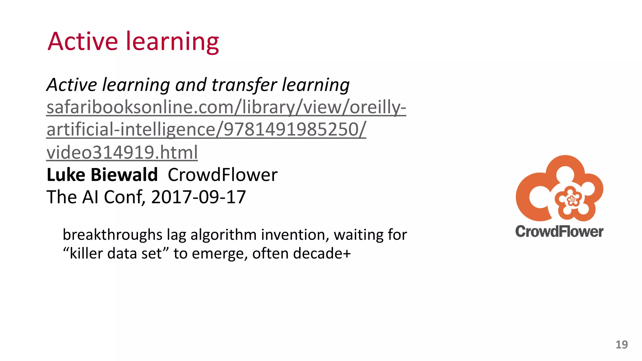 Active	
  learning
Active	
  learning	
  and	
  transfer	
  learning 
safaribooksonline.com/library/view/oreilly-­‐
artificial-­‐intelligence/9781491985250/
video314919.html 
Luke	
  Biewald	
  	
  CrowdFlower 
The	
  AI	
  Conf,	
  2017-­‐09-­‐17	
  
breakthroughs	
  lag	
  algorithm	
  invention,	
  waiting	
  for	
  
“killer	
  data	
  set”	
  to	
  emerge,	
  often	
  decade+
19
 