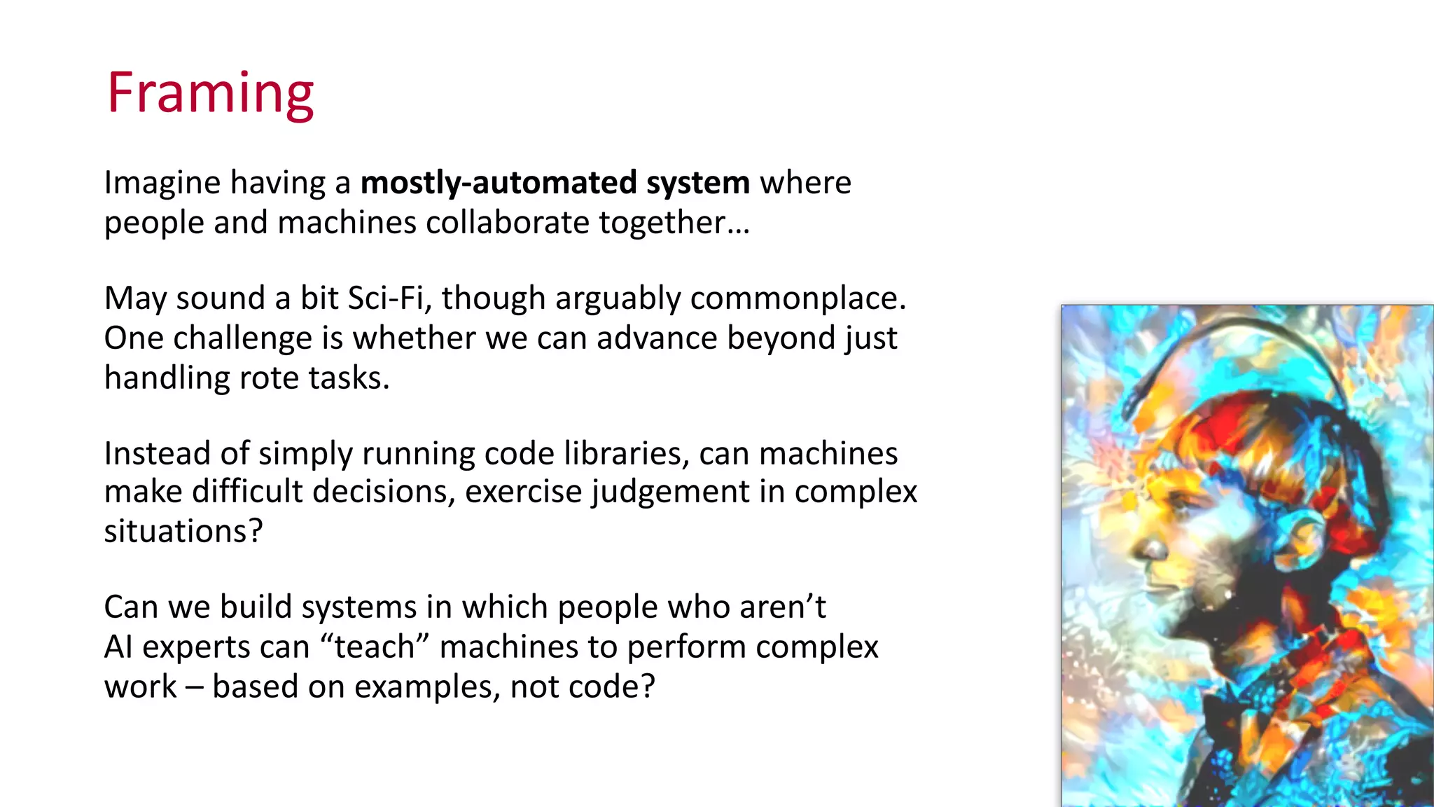 Framing
Imagine	
  having	
  a	
  mostly-­‐automated	
  system	
  where	
   
people	
  and	
  machines	
  collaborate	
  together…	
  
May	
  sound	
  a	
  bit	
  Sci-­‐Fi,	
  though	
  arguably	
  commonplace.	
   
One	
  challenge	
  is	
  whether	
  we	
  can	
  advance	
  beyond	
  just	
  
handling	
  rote	
  tasks.	
  	
  
Instead	
  of	
  simply	
  running	
  code	
  libraries,	
  can	
  machines	
   
make	
  difficult	
  decisions,	
  exercise	
  judgement	
  in	
  complex	
  
situations?	
  	
  
Can	
  we	
  build	
  systems	
  in	
  which	
  people	
  who	
  aren’t	
   
AI	
  experts	
  can	
  “teach”	
  machines	
  to	
  perform	
  complex	
   
work	
  –	
  based	
  on	
  examples,	
  not	
  code?
 