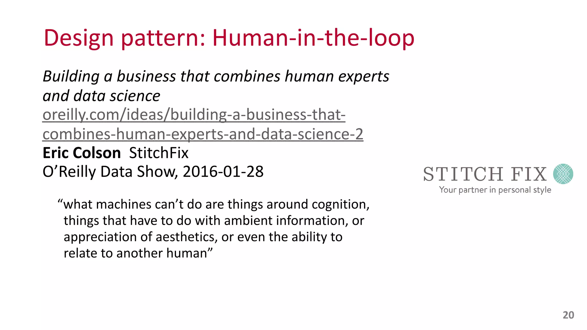Design	
  pattern:	
  Human-­‐in-­‐the-­‐loop
Building	
  a	
  business	
  that	
  combines	
  human	
  experts	
  
and	
  data	
  science 
oreilly.com/ideas/building-­‐a-­‐business-­‐that-­‐
combines-­‐human-­‐experts-­‐and-­‐data-­‐science-­‐2 
Eric	
  Colson	
  	
  StitchFix 
O’Reilly	
  Data	
  Show,	
  2016-­‐01-­‐28	
  
“what	
  machines	
  can’t	
  do	
  are	
  things	
  around	
  cognition, 
	
  	
  things	
  that	
  have	
  to	
  do	
  with	
  ambient	
  information,	
  or 
	
  	
  appreciation	
  of	
  aesthetics,	
  or	
  even	
  the	
  ability	
  to 
	
  	
  relate	
  to	
  another	
  human” 
 
20
 