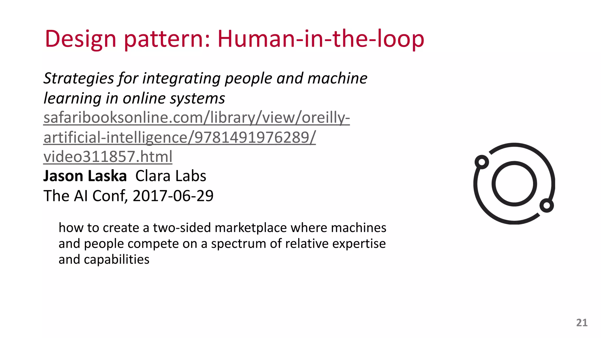 Design	
  pattern:	
  Human-­‐in-­‐the-­‐loop
Strategies	
  for	
  integrating	
  people	
  and	
  machine	
  
learning	
  in	
  online	
  systems 
safaribooksonline.com/library/view/oreilly-­‐
artificial-­‐intelligence/9781491976289/
video311857.html 
Jason	
  Laska	
  	
  Clara	
  Labs 
The	
  AI	
  Conf,	
  2017-­‐06-­‐29	
  
how	
  to	
  create	
  a	
  two-­‐sided	
  marketplace	
  where	
  machines	
  
and	
  people	
  compete	
  on	
  a	
  spectrum	
  of	
  relative	
  expertise	
  
and	
  capabilities 
 
21
 