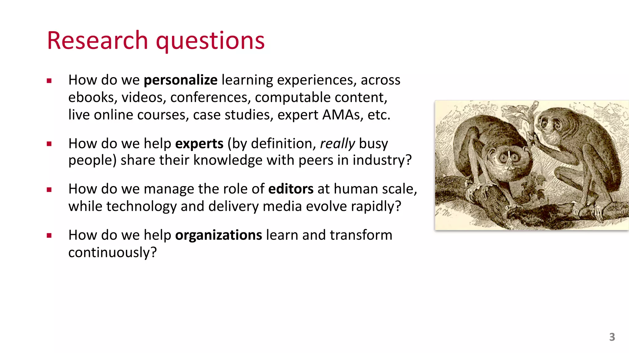 Research	
  questions
▪ How	
  do	
  we	
  personalize	
  learning	
  experiences,	
  across	
   
ebooks,	
  videos,	
  conferences,	
  computable	
  content,	
   
live	
  online	
  courses,	
  case	
  studies,	
  expert	
  AMAs,	
  etc.	
  
▪ How	
  do	
  we	
  help	
  experts	
  (by	
  definition,	
  really	
  busy	
   
people)	
  share	
  their	
  knowledge	
  with	
  peers	
  in	
  industry?	
  
▪ How	
  do	
  we	
  manage	
  the	
  role	
  of	
  editors	
  at	
  human	
  scale,	
   
while	
  technology	
  and	
  delivery	
  media	
  evolve	
  rapidly?	
  
▪ How	
  do	
  we	
  help	
  organizations	
  learn	
  and	
  transform	
  
continuously?
3
 