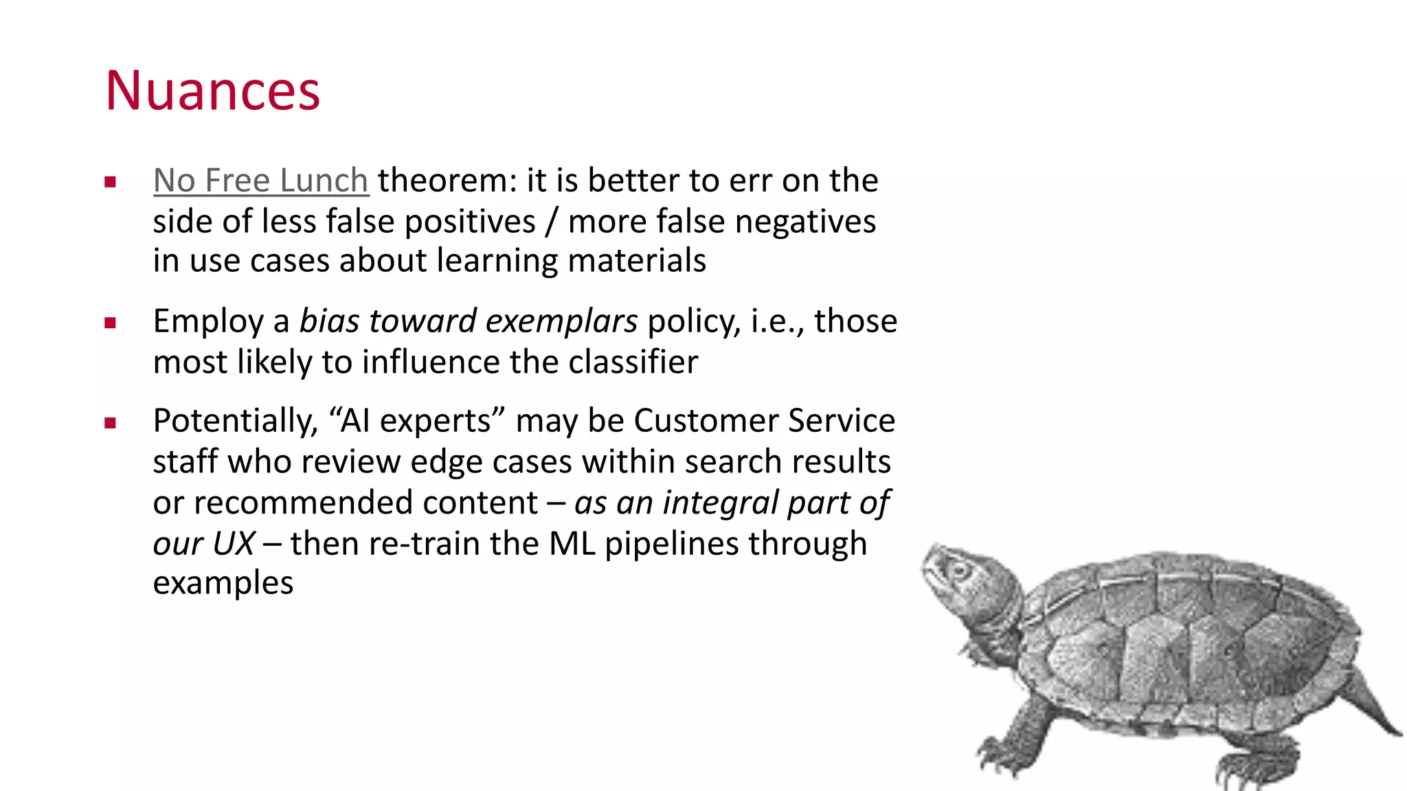 Nuances
▪ No	
  Free	
  Lunch	
  theorem:	
  it	
  is	
  better	
  to	
  err	
  on	
  the	
  
side	
  of	
  less	
  false	
  positives	
  /	
  more	
  false	
  negatives	
  
in	
  use	
  cases	
  about	
  learning	
  materials	
  
▪ Employ	
  a	
  bias	
  toward	
  exemplars	
  policy,	
  i.e.,	
  those	
  
most	
  likely	
  to	
  influence	
  the	
  classifier	
  
▪ Potentially,	
  “AI	
  experts”	
  may	
  be	
  Customer	
  Service	
  
staff	
  who	
  review	
  edge	
  cases	
  within	
  search	
  results	
  
or	
  recommended	
  content	
  –	
  as	
  an	
  integral	
  part	
  of	
  
our	
  UX	
  –	
  then	
  re-­‐train	
  the	
  ML	
  pipelines	
  through	
  
examples	
  
 