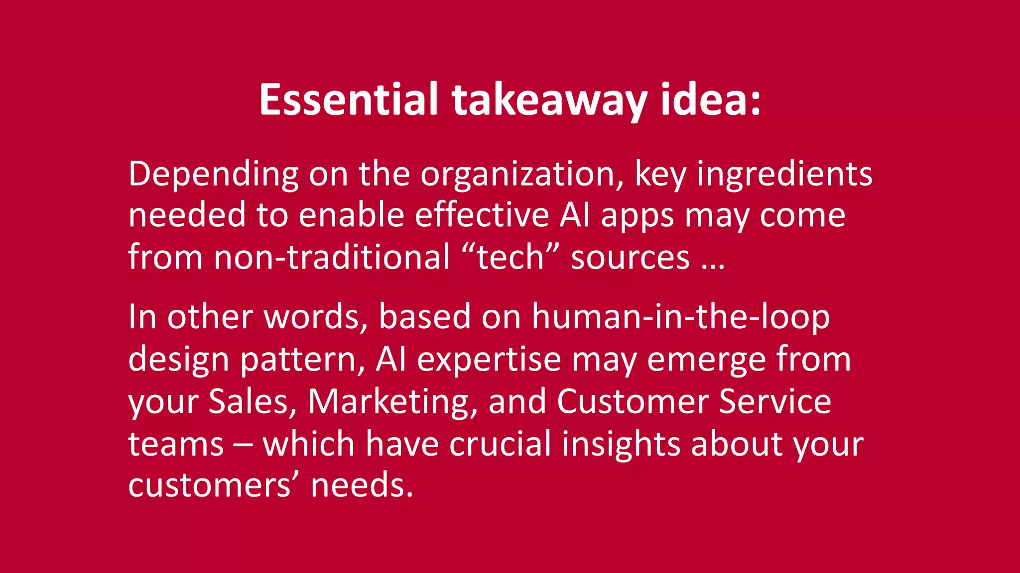 Essential	
  takeaway	
  idea:	
  
Depending	
  on	
  the	
  organization,	
  key	
  ingredients	
  
needed	
  to	
  enable	
  effective	
  AI	
  apps	
  may	
  come	
  
from	
  non-­‐traditional	
  “tech”	
  sources	
  …	
  
In	
  other	
  words,	
  based	
  on	
  human-­‐in-­‐the-­‐loop	
  
design	
  pattern,	
  AI	
  expertise	
  may	
  emerge	
  from	
  
your	
  Sales,	
  Marketing,	
  and	
  Customer	
  Service	
  
teams	
  –	
  which	
  have	
  crucial	
  insights	
  about	
  your	
  
customers’	
  needs.
 