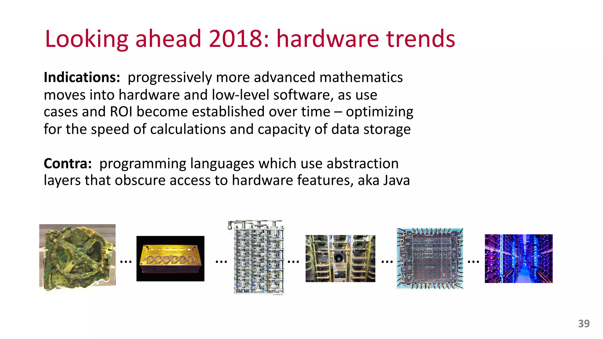 Looking	
  ahead	
  2018:	
  hardware	
  trends
Indications:	
  	
  progressively	
  more	
  advanced	
  mathematics	
  
moves	
  into	
  hardware	
  and	
  low-­‐level	
  software,	
  as	
  use	
  
cases	
  and	
  ROI	
  become	
  established	
  over	
  time	
  –	
  optimizing	
  
for	
  the	
  speed	
  of	
  calculations	
  and	
  capacity	
  of	
  data	
  storage	
  
Contra:	
  	
  programming	
  languages	
  which	
  use	
  abstraction	
  
layers	
  that	
  obscure	
  access	
  to	
  hardware	
  features,	
  aka	
  Java
39
… … … … …
 