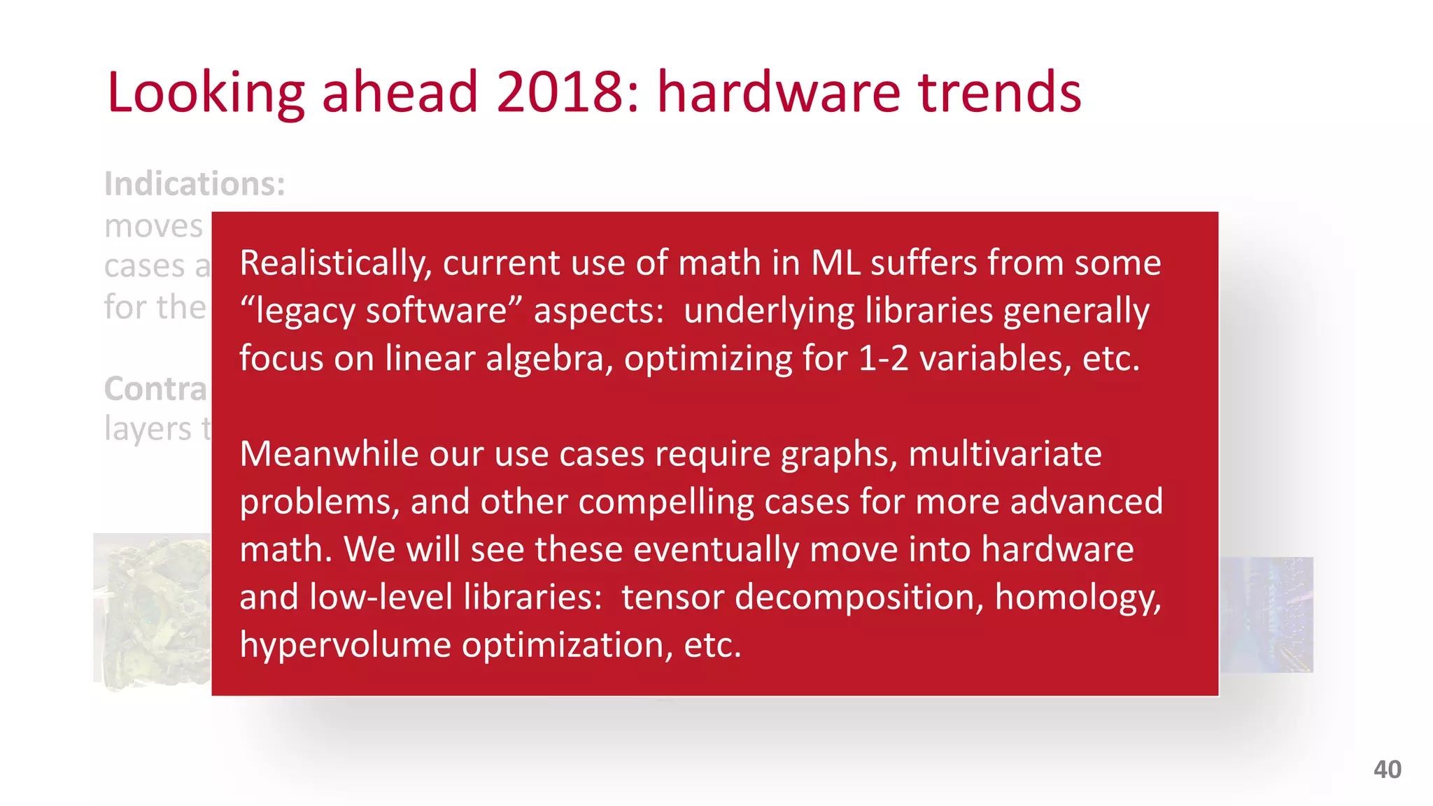 Indications:
moves	
  into	
  hardware	
  and	
  low-­‐level	
  software,	
  as	
  use	
  
cases	
  and	
  ROI	
  become	
  established	
  over	
  time	
  –	
  optimizing	
  
for	
  the	
  speed	
  of	
  calculations	
  and	
  capacity	
  of	
  data	
  storage
Contra:
layers	
  that	
  obscure	
  access	
  to	
  hardware	
  features,	
  aka	
  Java
Looking	
  ahead	
  2018:	
  hardware	
  trends
40
… … … … …
Realistically,	
  current	
  use	
  of	
  math	
  in	
  ML	
  suffers	
  from	
  some	
  
“legacy	
  software”	
  aspects:	
  	
  underlying	
  libraries	
  generally	
  
focus	
  on	
  linear	
  algebra,	
  optimizing	
  for	
  1-­‐2	
  variables,	
  etc.	
  	
  
Meanwhile	
  our	
  use	
  cases	
  require	
  graphs,	
  multivariate	
  
problems,	
  and	
  other	
  compelling	
  cases	
  for	
  more	
  advanced	
  
math.	
  We	
  will	
  see	
  these	
  eventually	
  move	
  into	
  hardware	
   
and	
  low-­‐level	
  libraries:	
  	
  tensor	
  decomposition,	
  homology,	
  
hypervolume	
  optimization,	
  etc.
 