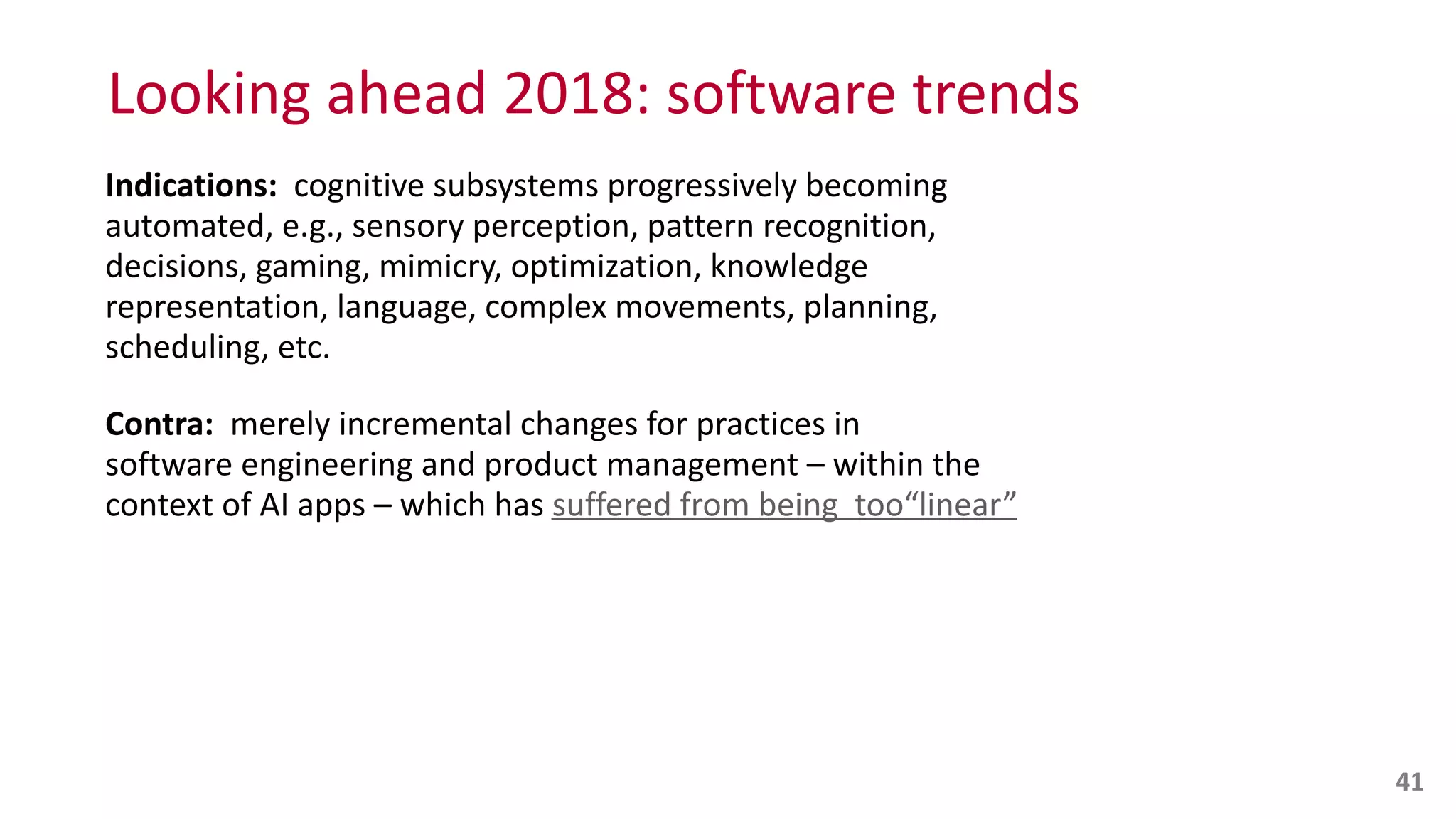 Looking	
  ahead	
  2018:	
  software	
  trends
Indications:	
  	
  cognitive	
  subsystems	
  progressively	
  becoming	
  
automated,	
  e.g.,	
  sensory	
  perception,	
  pattern	
  recognition,	
  
decisions,	
  gaming,	
  mimicry,	
  optimization,	
  knowledge	
  
representation,	
  language,	
  complex	
  movements,	
  planning,	
  
scheduling,	
  etc.	
  
Contra:	
  	
  merely	
  incremental	
  changes	
  for	
  practices	
  in	
   
software	
  engineering	
  and	
  product	
  management	
  –	
  within	
  the	
  
context	
  of	
  AI	
  apps	
  –	
  which	
  has	
  suffered	
  from	
  being	
  	
  too“linear”
41
 