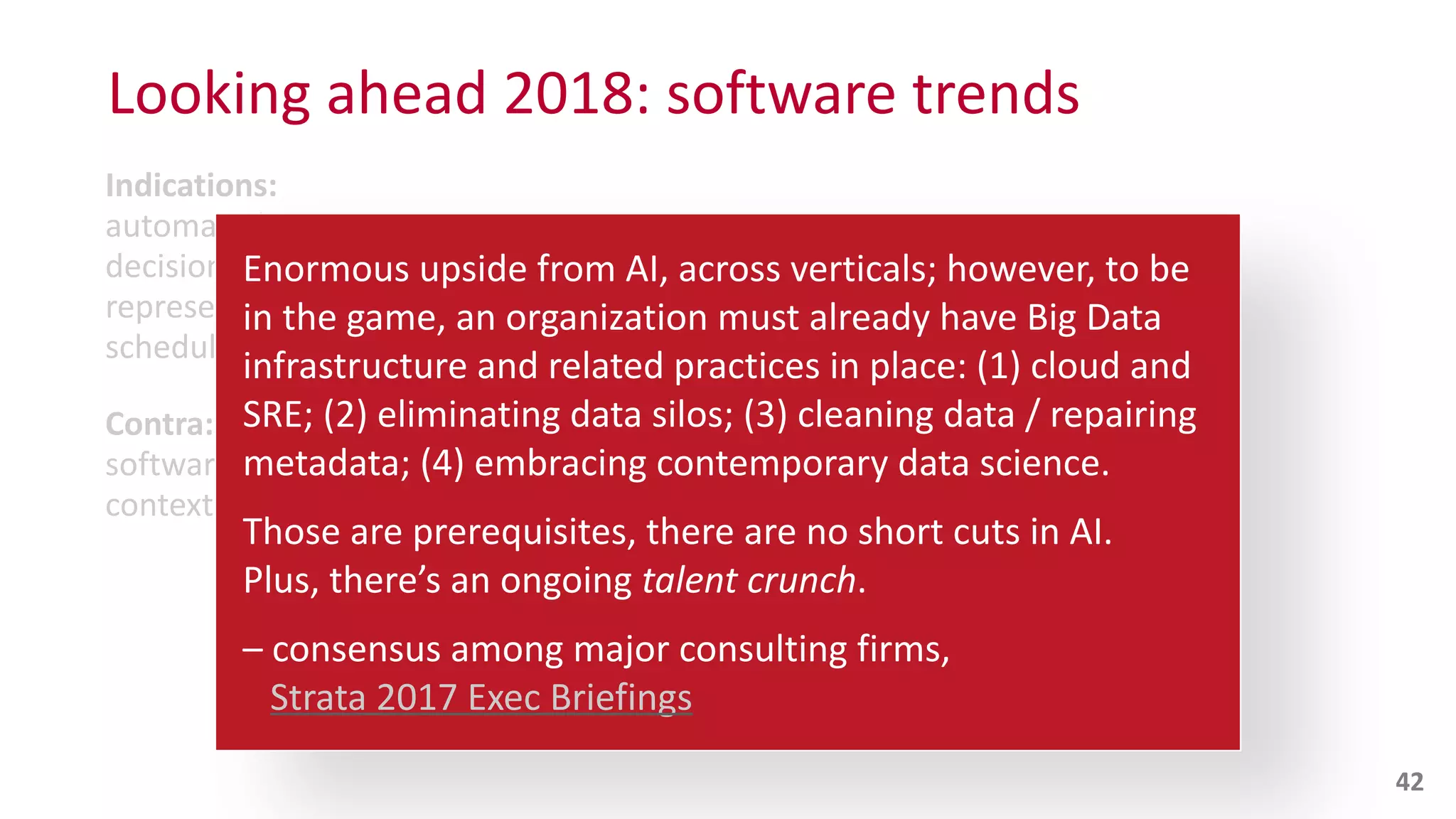 Indications:
automated,	
  e.g.,	
  sensory	
  perception,	
  pattern	
  recognition,	
  
decisions,	
  gaming,	
  mimicry,	
  optimization,	
  knowledge	
  
representation,	
  language,	
  complex	
  movements,	
  planning,	
  
scheduling,	
  etc.
Contra:
software	
  engineering	
  and	
  product	
  management	
  –	
  within	
  the	
  
context	
  of	
  AI	
  apps	
  –	
  which	
  has	
  
Looking	
  ahead	
  2018:	
  software	
  trends
42
Enormous	
  upside	
  from	
  AI,	
  across	
  verticals;	
  however,	
  to	
  be	
   
in	
  the	
  game,	
  an	
  organization	
  must	
  already	
  have	
  Big	
  Data	
  
infrastructure	
  and	
  related	
  practices	
  in	
  place:	
  (1)	
  cloud	
  and	
  
SRE;	
  (2)	
  eliminating	
  data	
  silos;	
  (3)	
  cleaning	
  data	
  /	
  repairing	
  
metadata;	
  (4)	
  embracing	
  contemporary	
  data	
  science.	
  
Those	
  are	
  prerequisites,	
  there	
  are	
  no	
  short	
  cuts	
  in	
  AI.	
   
Plus,	
  there’s	
  an	
  ongoing	
  talent	
  crunch.	
  
–	
  consensus	
  among	
  major	
  consulting	
  firms,	
   
	
  	
  	
  Strata	
  2017	
  Exec	
  Briefings
 