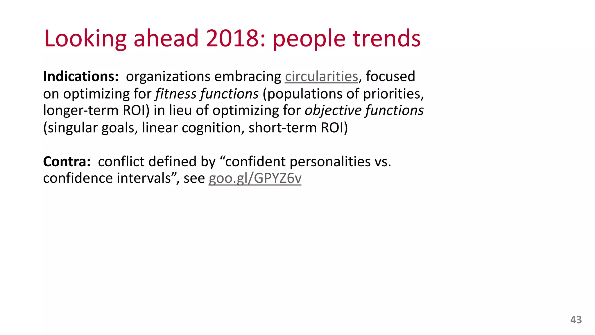 Looking	
  ahead	
  2018:	
  people	
  trends
Indications:	
  	
  organizations	
  embracing	
  circularities,	
  focused	
  
on	
  optimizing	
  for	
  fitness	
  functions	
  (populations	
  of	
  priorities,	
  
longer-­‐term	
  ROI)	
  in	
  lieu	
  of	
  optimizing	
  for	
  objective	
  functions	
  
(singular	
  goals,	
  linear	
  cognition,	
  short-­‐term	
  ROI)	
  
Contra:	
  	
  conflict	
  defined	
  by	
  “confident	
  personalities	
  vs.	
  
confidence	
  intervals”,	
  see	
  goo.gl/GPYZ6v
43
 