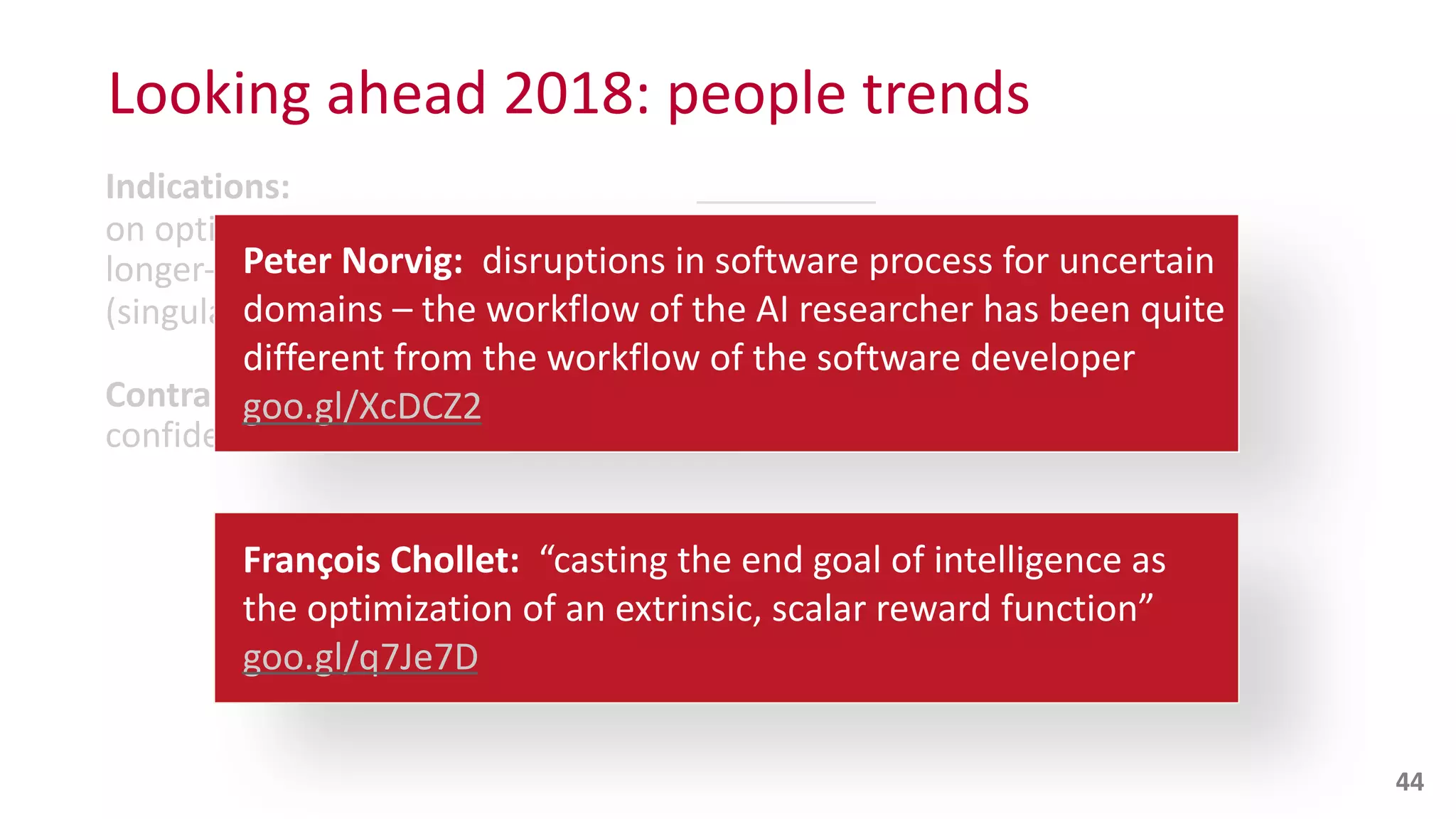 Indications:
on	
  optimizing	
  for	
  
longer-­‐term	
  ROI)	
  in	
  lieu	
  of	
  optimizing	
  for	
  
(singular	
  goals,	
  linear	
  cognition,	
  short-­‐term	
  ROI)
Contra:
confidence	
  intervals”,	
  see	
  
Looking	
  ahead	
  2018:	
  people	
  trends
44
Peter	
  Norvig:	
  	
  disruptions	
  in	
  software	
  process	
  for	
  uncertain	
  
domains	
  –	
  the	
  workflow	
  of	
  the	
  AI	
  researcher	
  has	
  been	
  quite	
  
different	
  from	
  the	
  workflow	
  of	
  the	
  software	
  developer	
  	
   
goo.gl/XcDCZ2
François	
  Chollet:	
  	
  “casting	
  the	
  end	
  goal	
  of	
  intelligence	
  as	
  
the	
  optimization	
  of	
  an	
  extrinsic,	
  scalar	
  reward	
  function”	
  	
   
goo.gl/q7Je7D
 