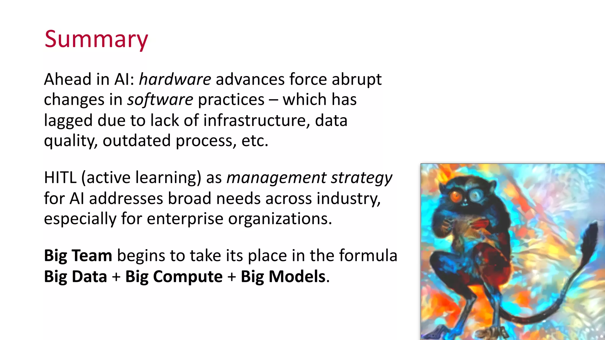 Summary
Ahead	
  in	
  AI:	
  hardware	
  advances	
  force	
  abrupt	
  
changes	
  in	
  software	
  practices	
  –	
  which	
  has	
  
lagged	
  due	
  to	
  lack	
  of	
  infrastructure,	
  data	
  
quality,	
  outdated	
  process,	
  etc.	
  
HITL	
  (active	
  learning)	
  as	
  management	
  strategy	
  
for	
  AI	
  addresses	
  broad	
  needs	
  across	
  industry,	
  
especially	
  for	
  enterprise	
  organizations.	
  
Big	
  Team	
  begins	
  to	
  take	
  its	
  place	
  in	
  the	
  formula	
  
Big	
  Data	
  +	
  Big	
  Compute	
  +	
  Big	
  Models.
 