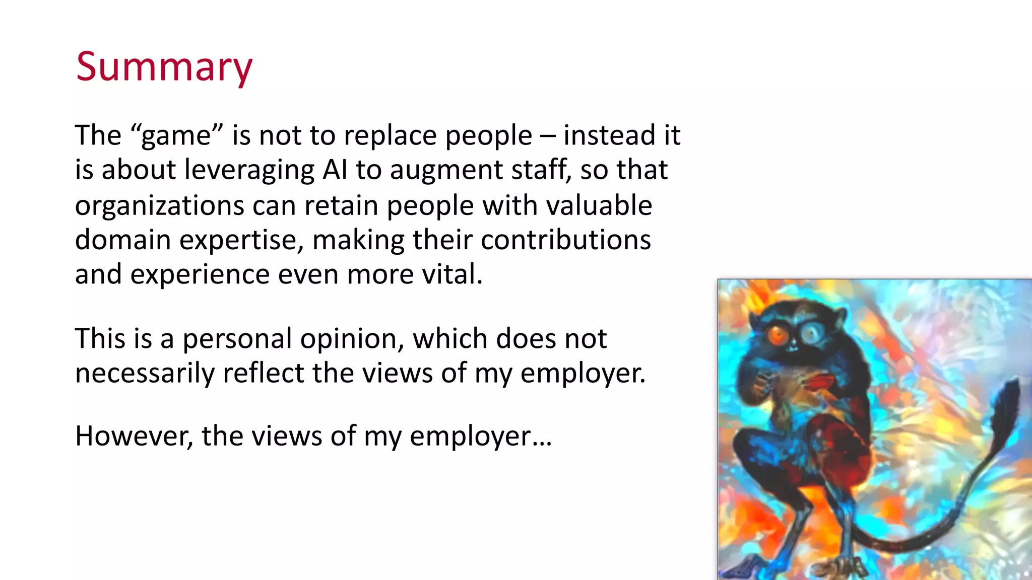 Summary
The	
  “game”	
  is	
  not	
  to	
  replace	
  people	
  –	
  instead	
  it	
  
is	
  about	
  leveraging	
  AI	
  to	
  augment	
  staff,	
  so	
  that	
  
organizations	
  can	
  retain	
  people	
  with	
  valuable	
  
domain	
  expertise,	
  making	
  their	
  contributions	
  
and	
  experience	
  even	
  more	
  vital.	
  
This	
  is	
  a	
  personal	
  opinion,	
  which	
  does	
  not	
  
necessarily	
  reflect	
  the	
  views	
  of	
  my	
  employer.	
  
However,	
  the	
  views	
  of	
  my	
  employer…
 