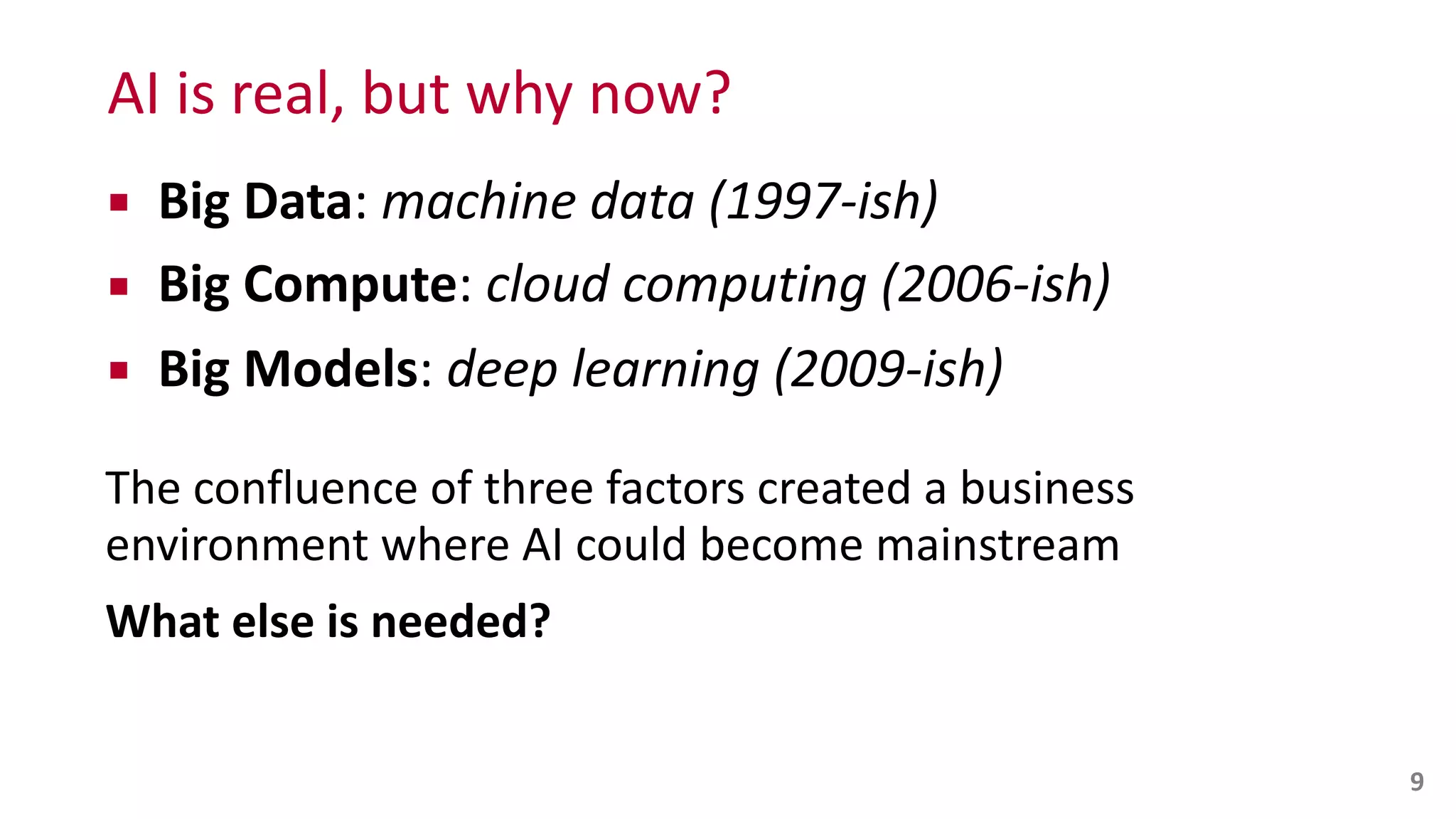 AI	
  is	
  real,	
  but	
  why	
  now?
▪ Big	
  Data:	
  machine	
  data	
  (1997-­‐ish)	
  
▪ Big	
  Compute:	
  cloud	
  computing	
  (2006-­‐ish)	
  
▪ Big	
  Models:	
  deep	
  learning	
  (2009-­‐ish)	
  
The	
  confluence	
  of	
  three	
  factors	
  created	
  a	
  business	
   
environment	
  where	
  AI	
  could	
  become	
  mainstream	
  
What	
  else	
  is	
  needed?
9
 