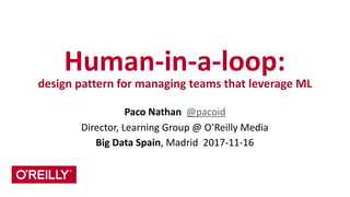 Human-­‐in-­‐a-­‐loop:	
  
design	
  pattern	
  for	
  managing	
  teams	
  that	
  leverage	
  ML
Paco	
  Nathan	
  	
  @pacoid	
  
Director,	
  Learning	
  Group	
  @	
  O’Reilly	
  Media	
  
Big	
  Data	
  Spain,	
  Madrid	
  	
  2017-­‐11-­‐16
 